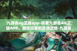 九游会ag正版app-探索九游会AG正版APP，游戏玩家的首选之地-九游会ag正版app