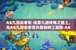 AG九游会老哥-探索九游传奇之路上，与AG九游会老哥并肩驰骋江湖路-AG九游会老哥