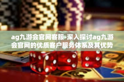 ag九游会官网客服-深入探讨ag九游会官网的优质客户服务体系及其优势-ag九游会官网客服