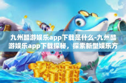 九州酷游娱乐app下载是什么-九州酷游娱乐app下载探秘，探索新型娱乐方式-九州酷游娱乐app下载是什么