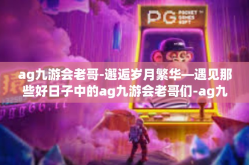 ag九游会老哥-邂逅岁月繁华—遇见那些好日子中的ag九游会老哥们-ag九游会老哥