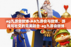 ag九游会微博-AG九游会与微博，游戏与社交的完美融合-ag九游会微博