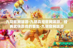 九阴官网端游-九阴真经官网端游，经典武侠游戏的重生-九阴官网端游
