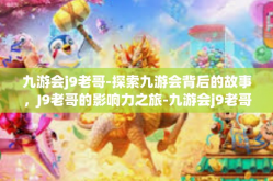九游会j9老哥-探索九游会背后的故事，J9老哥的影响力之旅-九游会j9老哥