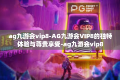 ag九游会vip8-AG九游会VIP8的独特体验与尊贵享受-ag九游会vip8