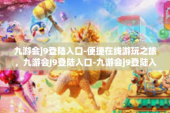九游会j9登陆入口-便捷在线游玩之旅，九游会J9登陆入口-九游会j9登陆入口