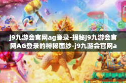 j9九游会官网ag登录-揭秘J9九游会官网AG登录的神秘面纱-j9九游会官网ag登录