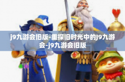 j9九游会旧版-重探旧时光中的J9九游会-j9九游会旧版