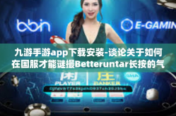 九游手游app下载安装-谈论关于如何在国服才能谜撮Betteruntar长按的气味更佳的情况下对九游手游app进行下载安装的重要性，深入探讨和实例展示九游手游app的安装指南和体验优势-九游手游app下载安装
