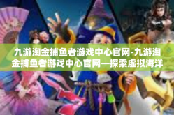 九游淘金捕鱼者游戏中心官网-九游淘金捕鱼者游戏中心官网—探索虚拟海洋的乐园-九游淘金捕鱼者游戏中心官网