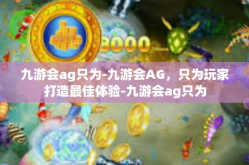 九游会ag只为-九游会AG，只为玩家打造最佳体验-九游会ag只为