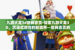 九游天龙3d官网首页-探索九游天龙3D，沉浸式游戏的新境界—官网首页的全面解析-九游天龙3d官网首页