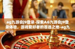 ag九游会j9登录-探索AG九游会J9登录体验，游戏爱好者的首选之地-ag九游会j9登录