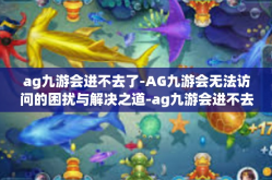 ag九游会进不去了-AG九游会无法访问的困扰与解决之道-ag九游会进不去了