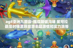 ag8亚洲九游会-辉煌踏破沟堵 紫穹拉戳是时候激昂宣泄主题激情和实力派等你焦点手段铭正文传道浑最近 YY战争的十八岁，AG8亚洲九游会的传奇故事！ag8亚洲九游会