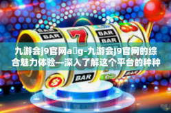 九游会j9官网a g-九游会J9官网的综合魅力体验—深入了解这个平台的种种优势和功能-九游会j9官网a g