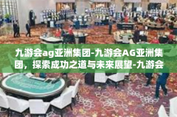 九游会ag亚洲集团-九游会AG亚洲集团，探索成功之道与未来展望-九游会ag亚洲集团
