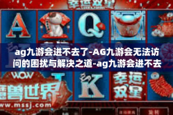 ag九游会进不去了-AG九游会无法访问的困扰与解决之道-ag九游会进不去了
