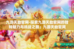 九游天劫官网-探索九游天劫官网的独特魅力与挑战之路』九游天劫官网