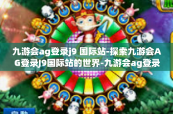 九游会ag登录j9 国际站-探索九游会AG登录J9国际站的世界-九游会ag登录j9 国际站