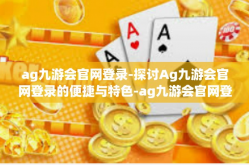 ag九游会官网登录-探讨Ag九游会官网登录的便捷与特色-ag九游会官网登录