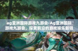 ag亚洲国际游戏九游会-Ag亚洲国际游戏九游会，探索前沿的游戏娱乐新领域-ag亚洲国际游戏九游会