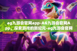 ag九游会官网app-AG九游会官网App，探索游戏的新纪元-ag九游会官网app