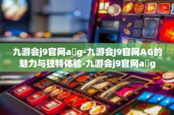 九游会j9官网a g-九游会J9官网AG的魅力与独特体验-九游会j9官网a g