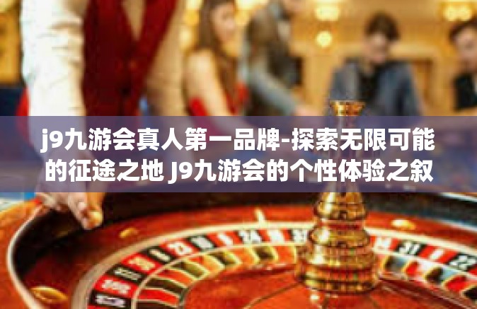 j9九游会真人第一品牌-探索无限可能的征途之地 J9九游会的个性体验之叙-j9九游会真人第一品牌
