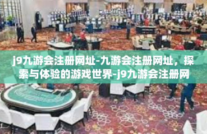 j9九游会注册网址-九游会注册网址，探索与体验的游戏世界-j9九游会注册网址