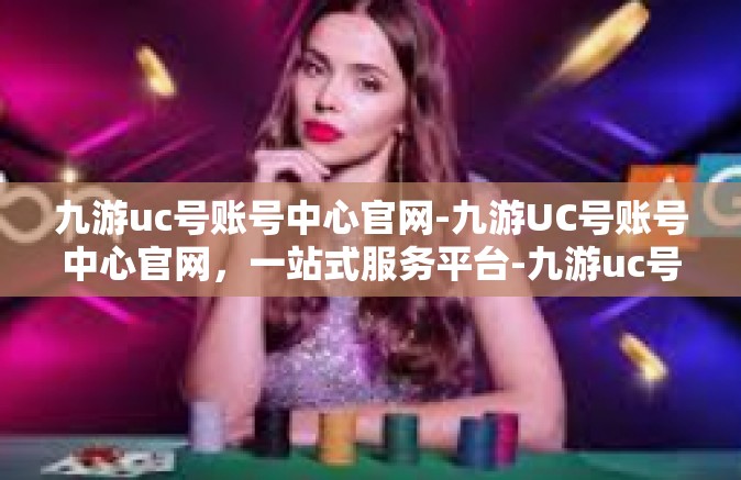 九游uc号账号中心官网-九游UC号账号中心官网，一站式服务平台-九游uc号账号中心官网