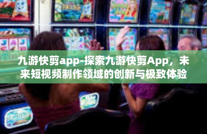 九游快剪app-探索九游快剪App，未来短视频制作领域的创新与极致体验先锋-九游快剪app