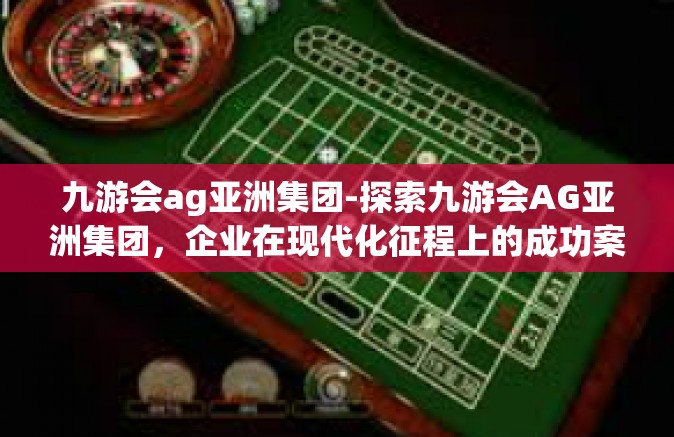 九游会ag亚洲集团-探索九游会AG亚洲集团，企业在现代化征程上的成功案例与智慧融合之旅-九游会ag亚洲集团