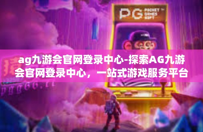 ag九游会官网登录中心-探索AG九游会官网登录中心，一站式游戏服务平台的前沿之旅-ag九游会官网登录中心