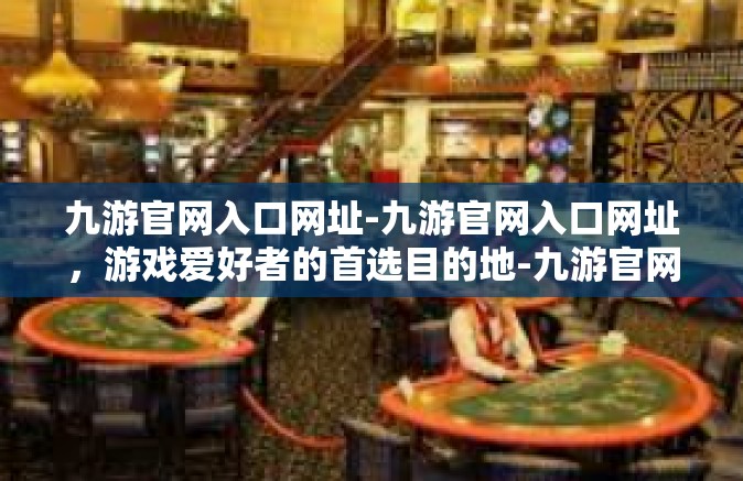 九游官网入口网址-九游官网入口网址，游戏爱好者的首选目的地-九游官网入口网址