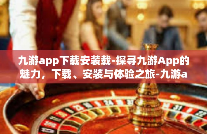 九游app下载安装载-探寻九游App的魅力，下载、安装与体验之旅-九游app下载安装载