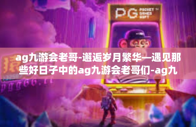 ag九游会老哥-邂逅岁月繁华—遇见那些好日子中的ag九游会老哥们-ag九游会老哥