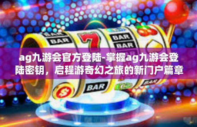 ag九游会官方登陆-掌握ag九游会登陆密钥，启程游奇幻之旅的新门户篇章，解密指南和交互平台的进步之道-ag九游会官方登陆
