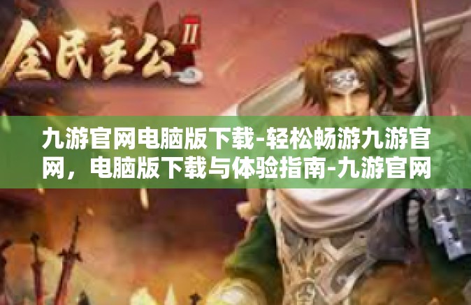九游官网电脑版下载-轻松畅游九游官网，电脑版下载与体验指南-九游官网电脑版下载