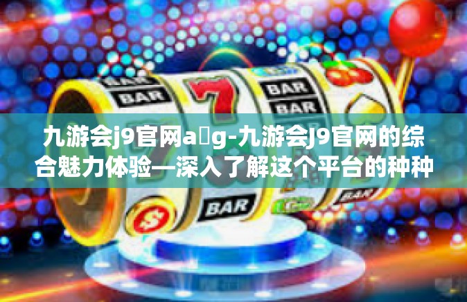 九游会j9官网a g-九游会J9官网的综合魅力体验—深入了解这个平台的种种优势和功能-九游会j9官网a g