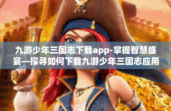 九游少年三国志下载app-掌握智慧盛宴—探寻如何下载九游少年三国志应用攻略-九游少年三国志下载app