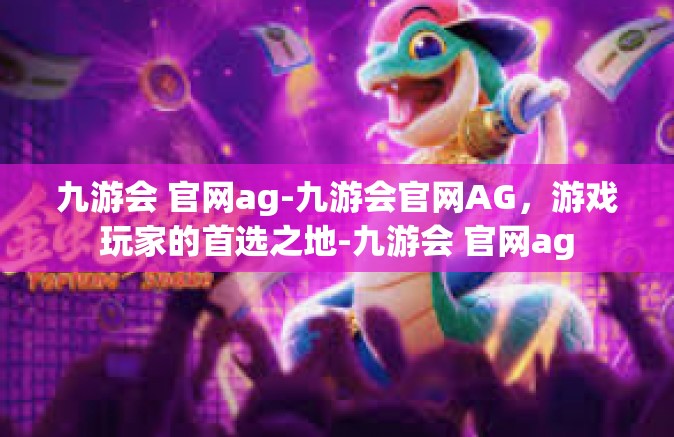 九游会 官网ag-九游会官网AG，游戏玩家的首选之地-九游会 官网ag