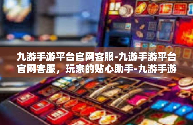 九游手游平台官网客服-九游手游平台官网客服，玩家的贴心助手-九游手游平台官网客服