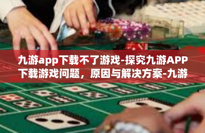 九游app下载不了游戏-探究九游APP下载游戏问题，原因与解决方案-九游app下载不了游戏