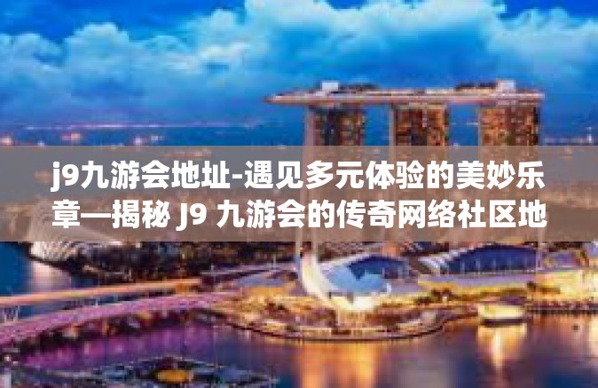 j9九游会地址-遇见多元体验的美妙乐章—揭秘 J9 九游会的传奇网络社区地址-j9九游会地址