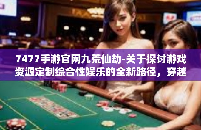 7477手游官网九荒仙劫-关于探讨游戏资源定制综合性娱乐的全新路径，穿越至七款应用的多元视界之下九荒仙劫—首个乐活打造任务团队入局的游戏探索-7477手游官网九荒仙劫
