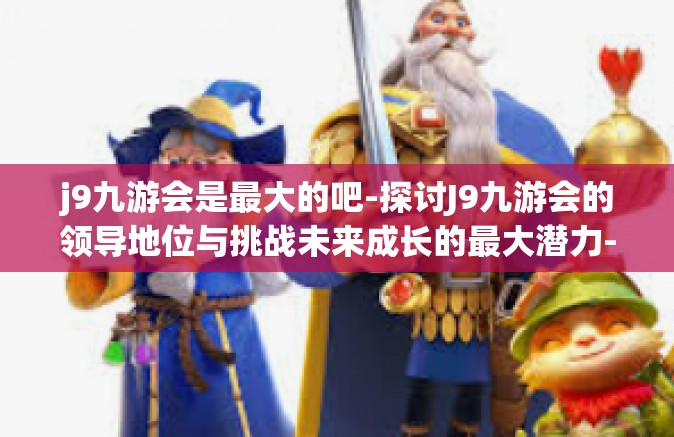 j9九游会是最大的吧-探讨J9九游会的领导地位与挑战未来成长的最大潜力-j9九游会是最大的吧