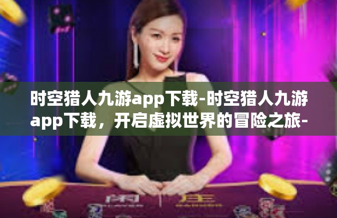 时空猎人九游app下载-时空猎人九游app下载，开启虚拟世界的冒险之旅-时空猎人九游app下载
