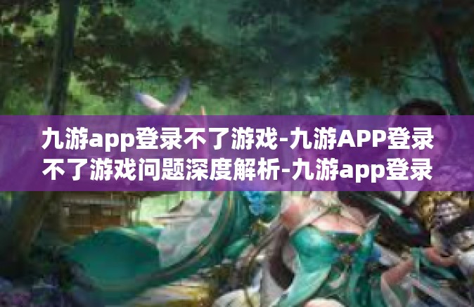 九游app登录不了游戏-九游APP登录不了游戏问题深度解析-九游app登录不了游戏