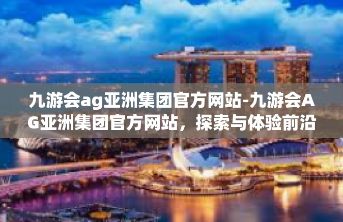 九游会ag亚洲集团官方网站-九游会AG亚洲集团官方网站，探索与体验前沿的游戏娱乐世界-九游会ag亚洲集团官方网站